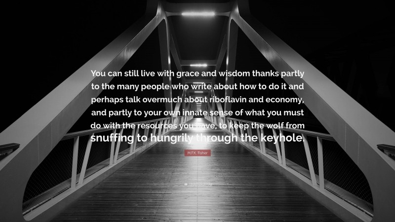 M.F.K. Fisher Quote: “You can still live with grace and wisdom thanks partly to the many people who write about how to do it and perhaps talk overmuch about riboflavin and economy, and partly to your own innate sense of what you must do with the resources you have, to keep the wolf from snuffing to hungrily through the keyhole.”