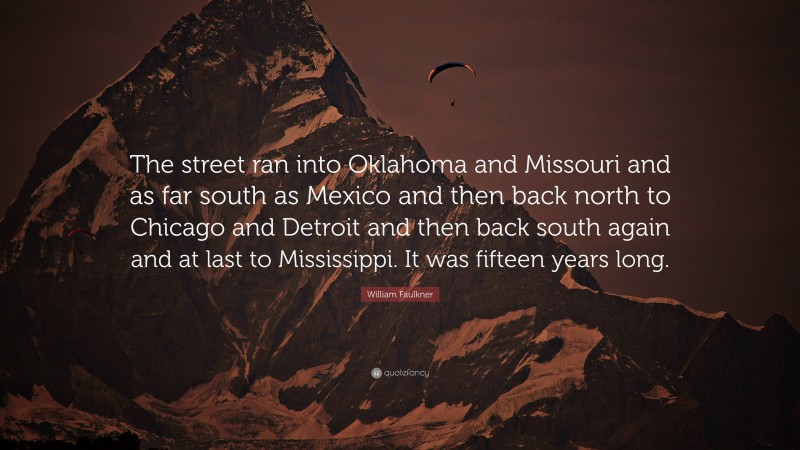 William Faulkner Quote: “The street ran into Oklahoma and Missouri and as far south as Mexico and then back north to Chicago and Detroit and then back south again and at last to Mississippi. It was fifteen years long.”