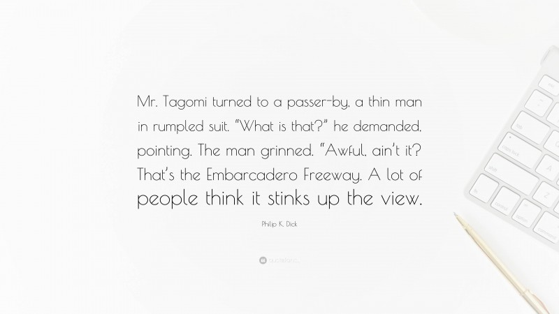 Philip K. Dick Quote: “Mr. Tagomi turned to a passer-by, a thin man in rumpled suit. “What is that?” he demanded, pointing. The man grinned. “Awful, ain’t it? That’s the Embarcadero Freeway. A lot of people think it stinks up the view.”