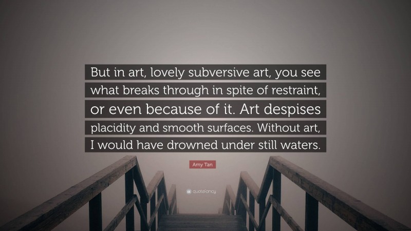 Amy Tan Quote: “But in art, lovely subversive art, you see what breaks through in spite of restraint, or even because of it. Art despises placidity and smooth surfaces. Without art, I would have drowned under still waters.”