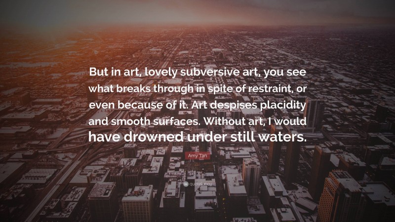 Amy Tan Quote: “But in art, lovely subversive art, you see what breaks through in spite of restraint, or even because of it. Art despises placidity and smooth surfaces. Without art, I would have drowned under still waters.”