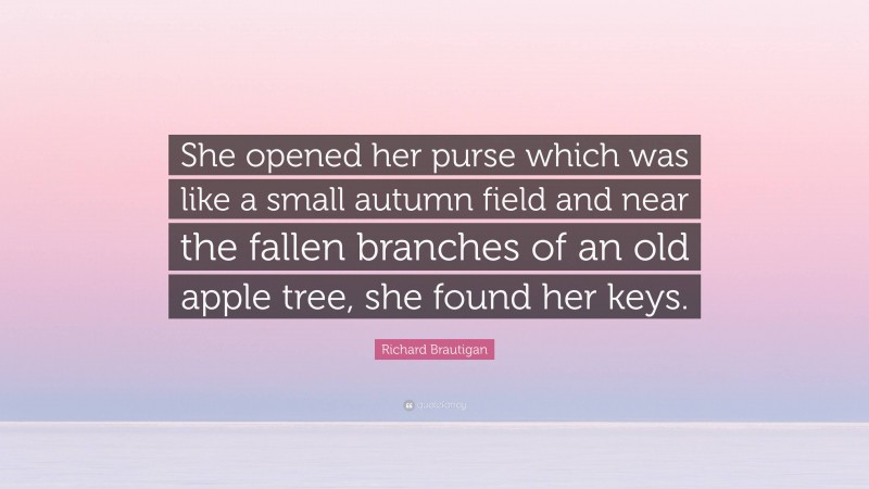 Richard Brautigan Quote: “She opened her purse which was like a small autumn field and near the fallen branches of an old apple tree, she found her keys.”