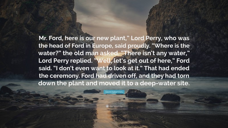 David Halberstam Quote: “Mr. Ford, here is our new plant,” Lord Perry, who was the head of Ford in Europe, said proudly. “Where is the water?” the old man asked. “There isn’t any water,” Lord Perry replied. “Well, let’s get out of here,” Ford said. “I don’t even want to look at it.” That had ended the ceremony. Ford had driven off, and they had torn down the plant and moved it to a deep-water site.”