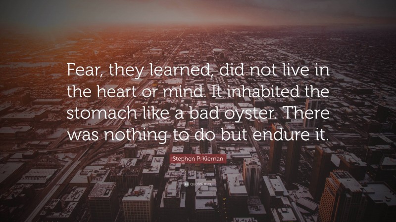 Stephen P. Kiernan Quote: “Fear, they learned, did not live in the heart or mind. It inhabited the stomach like a bad oyster. There was nothing to do but endure it.”