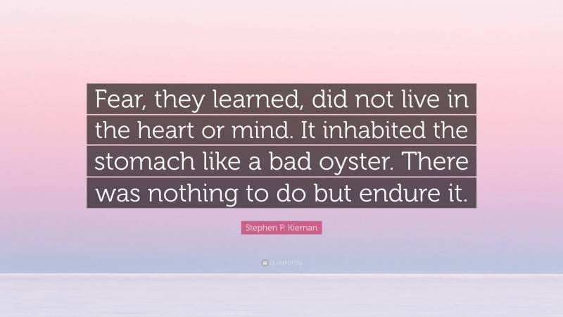 Stephen P. Kiernan Quote: “Fear, they learned, did not live in the heart or mind. It inhabited the stomach like a bad oyster. There was nothing to do but endure it.”