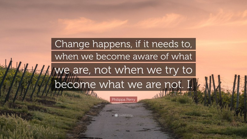 Philippa Perry Quote: “Change happens, if it needs to, when we become aware of what we are, not when we try to become what we are not. I.”
