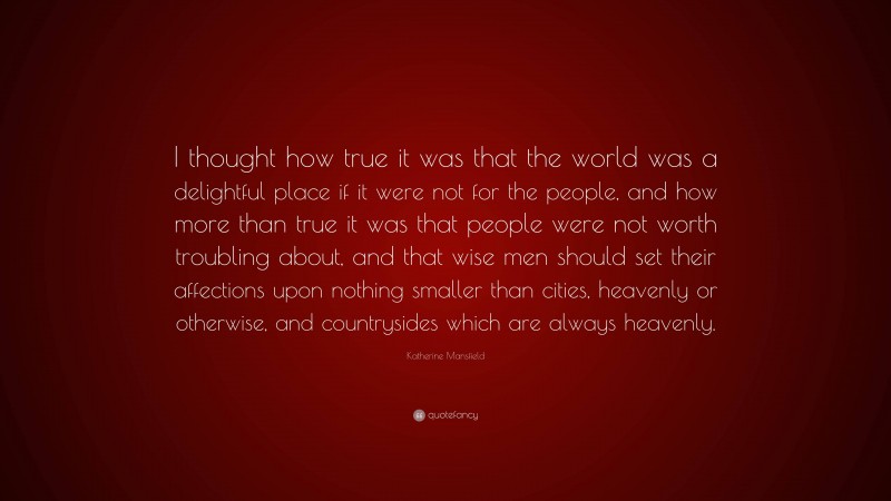 Katherine Mansfield Quote: “I thought how true it was that the world was a delightful place if it were not for the people, and how more than true it was that people were not worth troubling about, and that wise men should set their affections upon nothing smaller than cities, heavenly or otherwise, and countrysides which are always heavenly.”