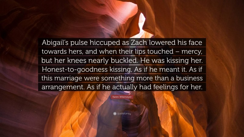 Karen Witemeyer Quote: “Abigail’s pulse hiccuped as Zach lowered his face towards hers, and when their lips touched – mercy, but her knees nearly buckled. He was kissing her. Honest-to-goodness kissing, As if he meant it. As if this marriage were something more than a business arrangement. As if he actually had feelings for her.”