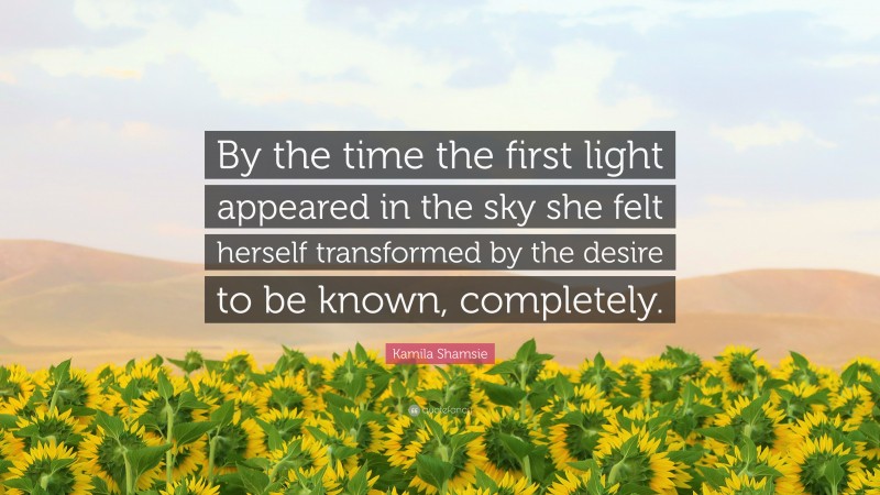Kamila Shamsie Quote: “By the time the first light appeared in the sky she felt herself transformed by the desire to be known, completely.”