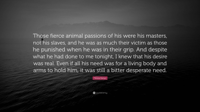 Teresa Denys Quote: “Those fierce animal passions of his were his masters, not his slaves, and he was as much their victim as those he punished when he was in their grip. And despite what he had done to me tonight, I knew that his desire was real. Even if all his need was for a living body and arms to hold him, it was still a bitter desperate need.”