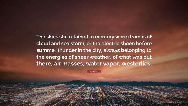 Don DeLillo Quote: “The skies she retained in memory were dramas of cloud and sea storm, or the electric sheen before summer thunder in the city, always belonging to the energies of sheer weather, of what was out there, air masses, water vapor, westerlies.”