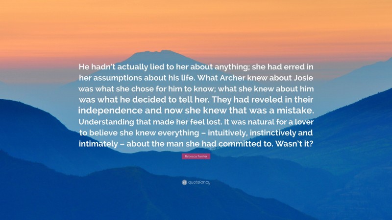 Rebecca Forster Quote: “He hadn’t actually lied to her about anything; she had erred in her assumptions about his life. What Archer knew about Josie was what she chose for him to know; what she knew about him was what he decided to tell her. They had reveled in their independence and now she knew that was a mistake. Understanding that made her feel lost. It was natural for a lover to believe she knew everything – intuitively, instinctively and intimately – about the man she had committed to. Wasn’t it?”