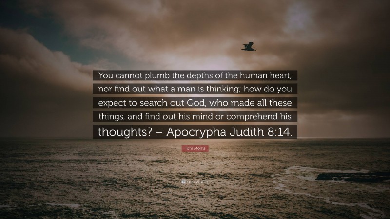 Tom Morris Quote: “You cannot plumb the depths of the human heart, nor find out what a man is thinking; how do you expect to search out God, who made all these things, and find out his mind or comprehend his thoughts? – Apocrypha Judith 8:14.”