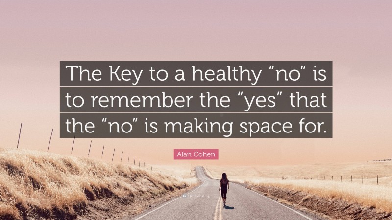 Alan Cohen Quote: “The Key to a healthy “no” is to remember the “yes” that the “no” is making space for.”