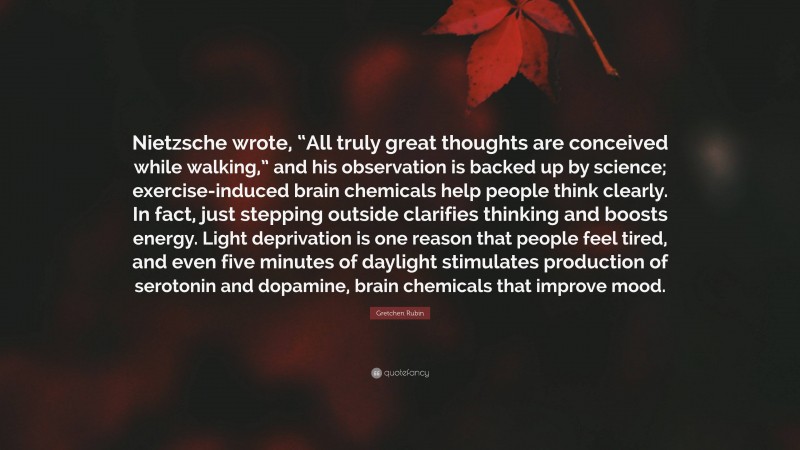 Gretchen Rubin Quote: “Nietzsche wrote, “All truly great thoughts are conceived while walking,” and his observation is backed up by science; exercise-induced brain chemicals help people think clearly. In fact, just stepping outside clarifies thinking and boosts energy. Light deprivation is one reason that people feel tired, and even five minutes of daylight stimulates production of serotonin and dopamine, brain chemicals that improve mood.”