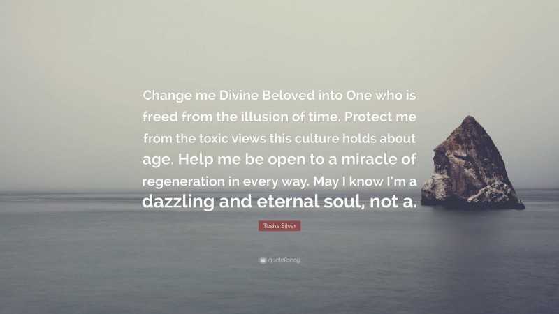 Tosha Silver Quote: “Change me Divine Beloved into One who is freed from the illusion of time. Protect me from the toxic views this culture holds about age. Help me be open to a miracle of regeneration in every way. May I know I’m a dazzling and eternal soul, not a.”