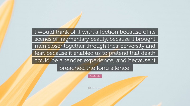 Don DeLillo Quote: “I would think of it with affection because of its scenes of fragmentary beauty, because it brought men closer together through their perversity and fear, because it enabled us to pretend that death could be a tender experience, and because it breached the long silence.”