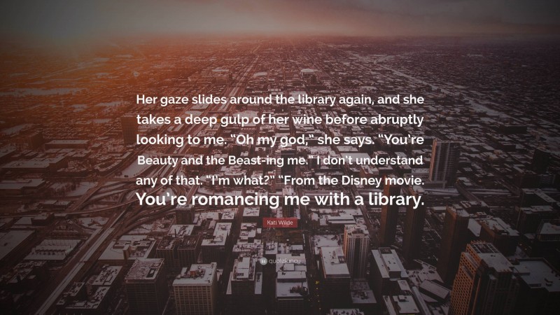 Kati Wilde Quote: “Her gaze slides around the library again, and she takes a deep gulp of her wine before abruptly looking to me. “Oh my god,” she says. “You’re Beauty and the Beast-ing me.” I don’t understand any of that. “I’m what?” “From the Disney movie. You’re romancing me with a library.”