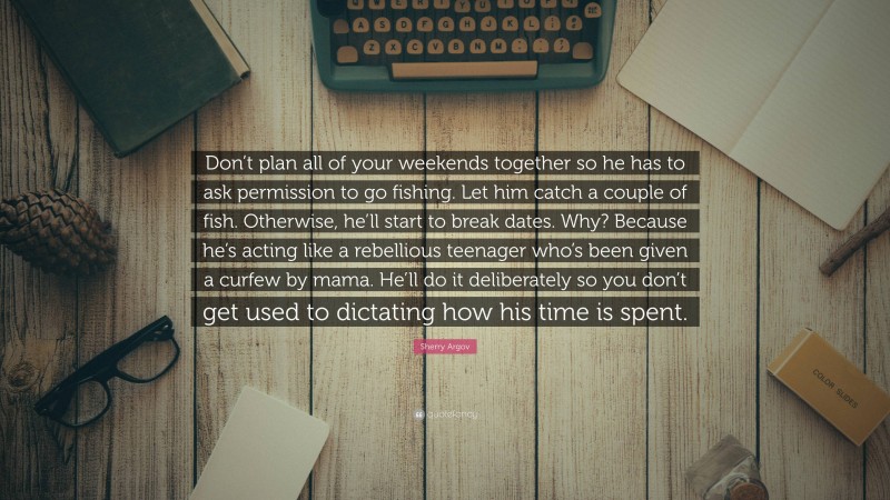 Sherry Argov Quote: “Don’t plan all of your weekends together so he has to ask permission to go fishing. Let him catch a couple of fish. Otherwise, he’ll start to break dates. Why? Because he’s acting like a rebellious teenager who’s been given a curfew by mama. He’ll do it deliberately so you don’t get used to dictating how his time is spent.”