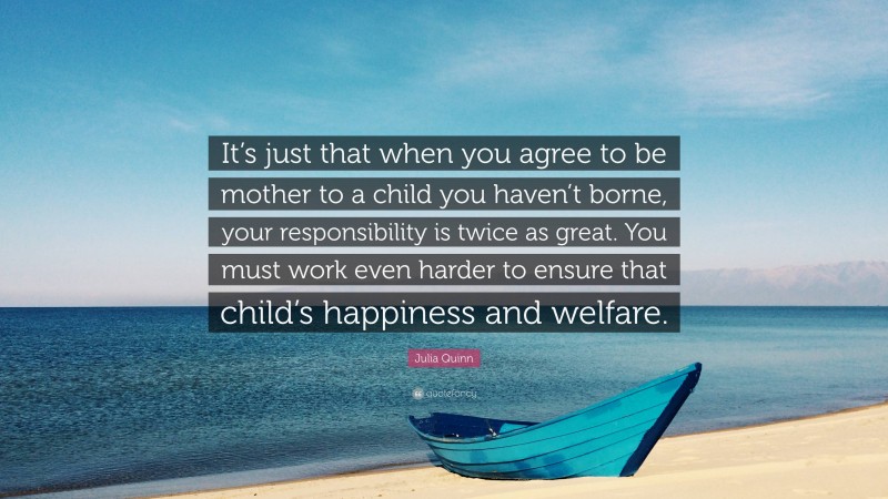 Julia Quinn Quote: “It’s just that when you agree to be mother to a child you haven’t borne, your responsibility is twice as great. You must work even harder to ensure that child’s happiness and welfare.”