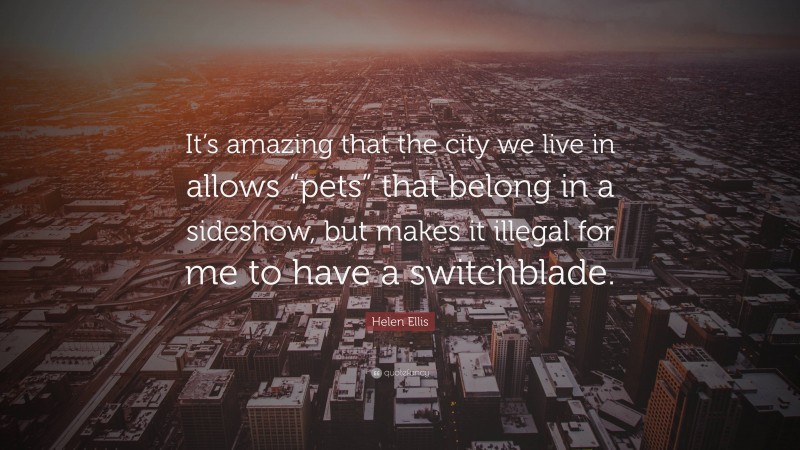 Helen Ellis Quote: “It’s amazing that the city we live in allows “pets” that belong in a sideshow, but makes it illegal for me to have a switchblade.”