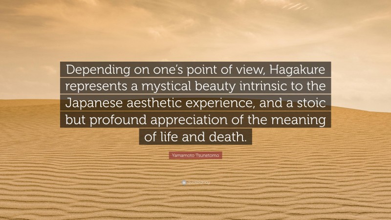 Yamamoto Tsunetomo Quote: “Depending on one’s point of view, Hagakure represents a mystical beauty intrinsic to the Japanese aesthetic experience, and a stoic but profound appreciation of the meaning of life and death.”