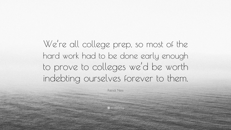 Patrick Ness Quote: “We’re all college prep, so most of the hard work had to be done early enough to prove to colleges we’d be worth indebting ourselves forever to them.”