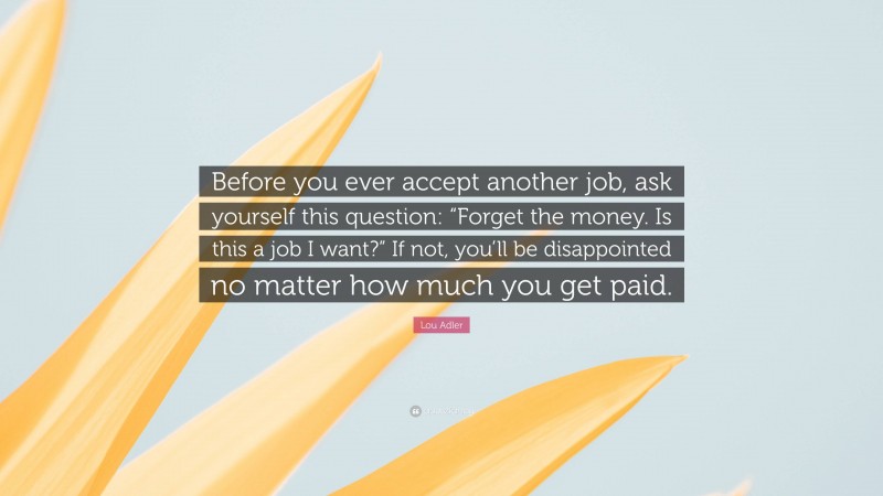 Lou Adler Quote: “Before you ever accept another job, ask yourself this question: “Forget the money. Is this a job I want?” If not, you’ll be disappointed no matter how much you get paid.”