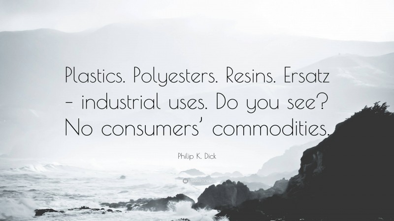 Philip K. Dick Quote: “Plastics. Polyesters. Resins. Ersatz – industrial uses. Do you see? No consumers’ commodities.”