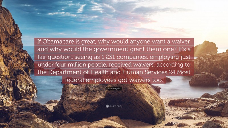 Matt Margolis Quote: “If Obamacare is great, why would anyone want a waiver, and why would the government grant them one? It’s a fair question, seeing as 1,231 companies, employing just under four million people, received waivers, according to the Department of Health and Human Services.24 Most federal employees got waivers too.”