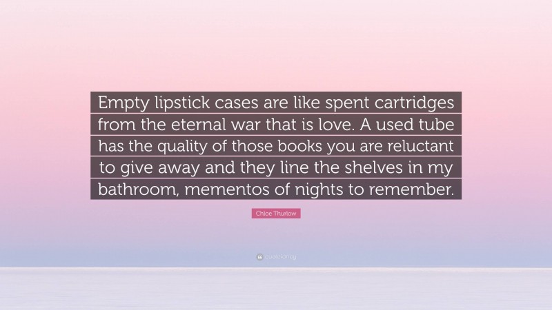 Chloe Thurlow Quote: “Empty lipstick cases are like spent cartridges from the eternal war that is love. A used tube has the quality of those books you are reluctant to give away and they line the shelves in my bathroom, mementos of nights to remember.”