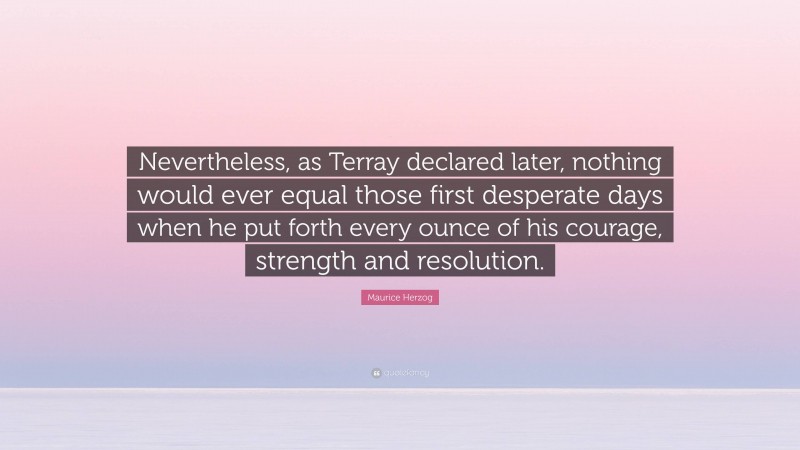 Maurice Herzog Quote: “Nevertheless, as Terray declared later, nothing would ever equal those first desperate days when he put forth every ounce of his courage, strength and resolution.”