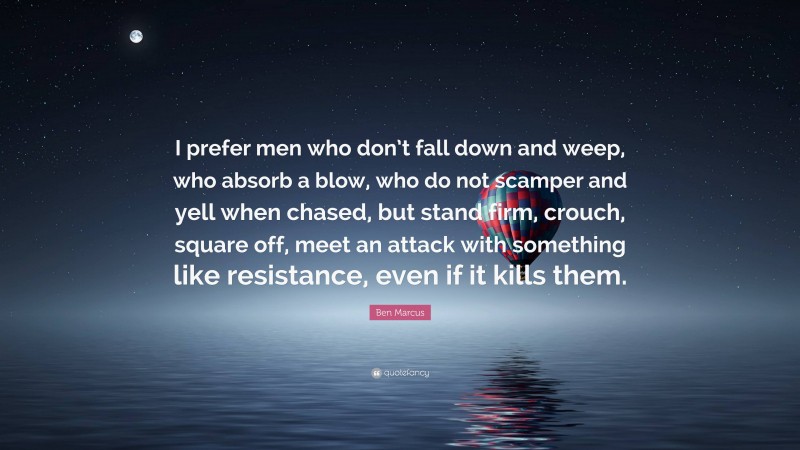 Ben Marcus Quote: “I prefer men who don’t fall down and weep, who absorb a blow, who do not scamper and yell when chased, but stand firm, crouch, square off, meet an attack with something like resistance, even if it kills them.”
