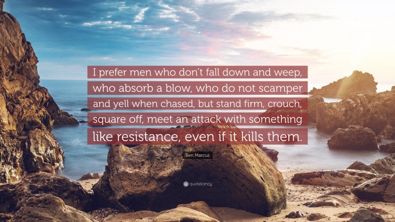 Ben Marcus Quote: “I prefer men who don’t fall down and weep, who absorb a blow, who do not scamper and yell when chased, but stand firm, crouch, square off, meet an attack with something like resistance, even if it kills them.”