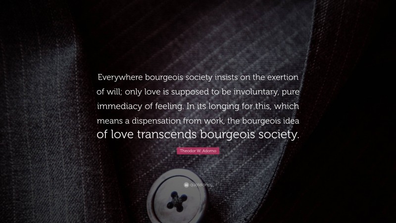 Theodor W. Adorno Quote: “Everywhere bourgeois society insists on the exertion of will; only love is supposed to be involuntary, pure immediacy of feeling. In its longing for this, which means a dispensation from work, the bourgeois idea of love transcends bourgeois society.”