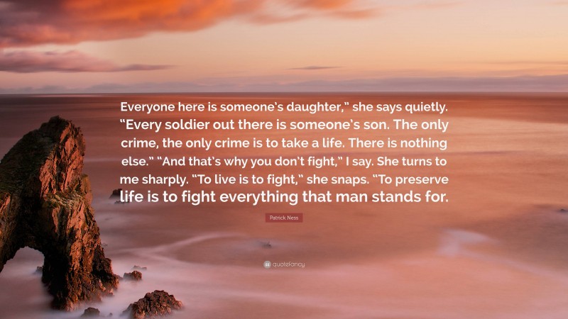 Patrick Ness Quote: “Everyone here is someone’s daughter,” she says quietly. “Every soldier out there is someone’s son. The only crime, the only crime is to take a life. There is nothing else.” “And that’s why you don’t fight,” I say. She turns to me sharply. “To live is to fight,” she snaps. “To preserve life is to fight everything that man stands for.”