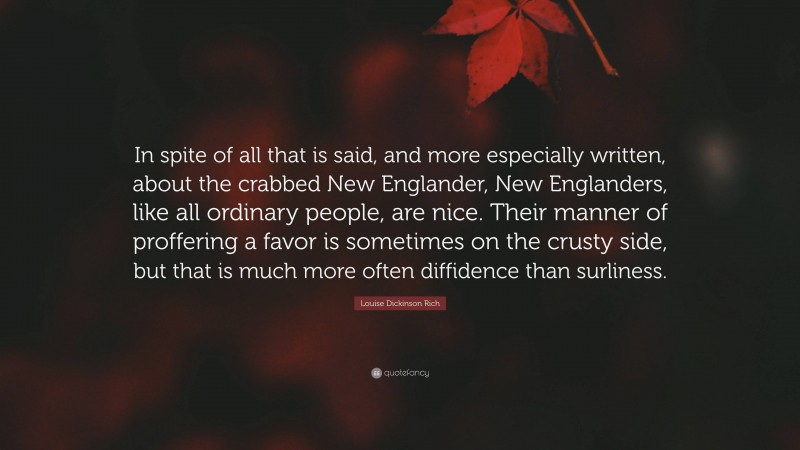 Louise Dickinson Rich Quote: “In spite of all that is said, and more especially written, about the crabbed New Englander, New Englanders, like all ordinary people, are nice. Their manner of proffering a favor is sometimes on the crusty side, but that is much more often diffidence than surliness.”