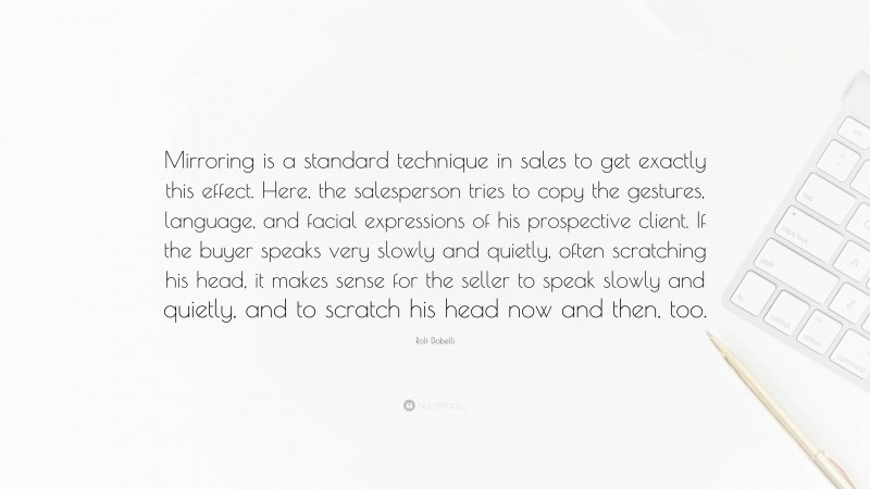 Rolf Dobelli Quote: “Mirroring is a standard technique in sales to get exactly this effect. Here, the salesperson tries to copy the gestures, language, and facial expressions of his prospective client. If the buyer speaks very slowly and quietly, often scratching his head, it makes sense for the seller to speak slowly and quietly, and to scratch his head now and then, too.”