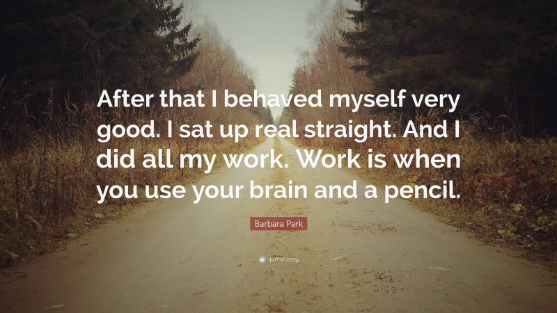 Barbara Park Quote: “After that I behaved myself very good. I sat up real straight. And I did all my work. Work is when you use your brain and a pencil.”