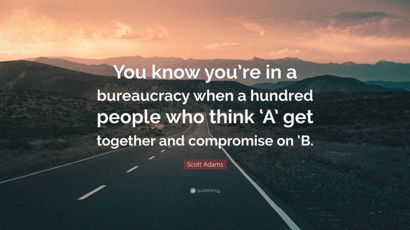 Scott Adams Quote: “You know you’re in a bureaucracy when a hundred people who think ‘A’ get together and compromise on ‘B.”