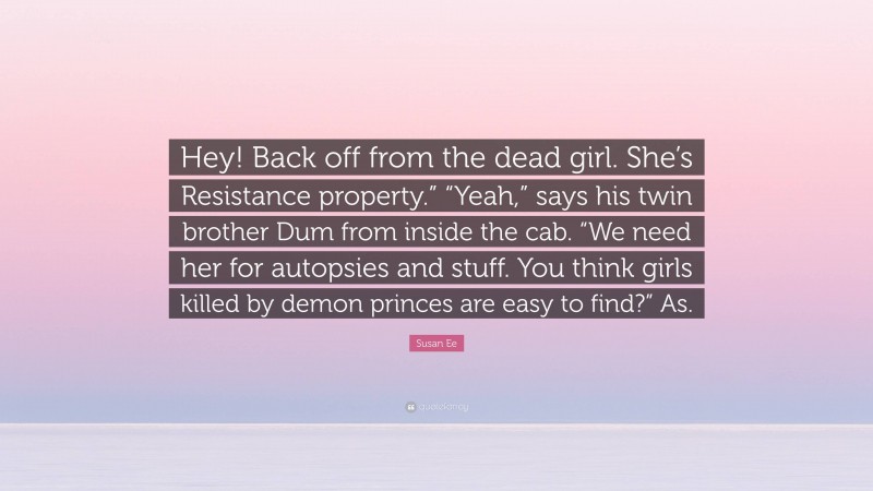 Susan Ee Quote: “Hey! Back off from the dead girl. She’s Resistance property.” “Yeah,” says his twin brother Dum from inside the cab. “We need her for autopsies and stuff. You think girls killed by demon princes are easy to find?” As.”