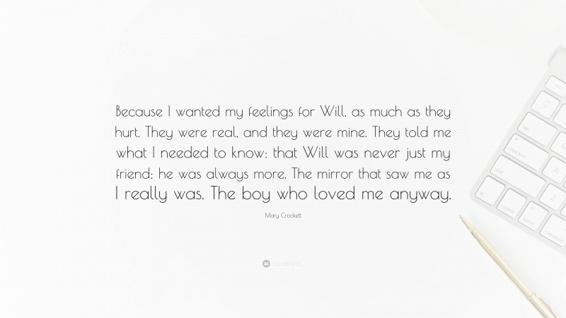 Mary Crockett Quote: “Because I wanted my feelings for Will, as much as they hurt. They were real, and they were mine. They told me what I needed to know: that Will was never just my friend; he was always more. The mirror that saw me as I really was. The boy who loved me anyway.”