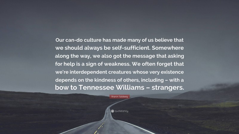 Sharon Salzberg Quote: “Our can-do culture has made many of us believe that we should always be self-sufficient. Somewhere along the way, we also got the message that asking for help is a sign of weakness. We often forget that we’re interdependent creatures whose very existence depends on the kindness of others, including – with a bow to Tennessee Williams – strangers.”