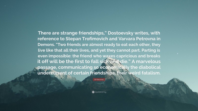 Elif Batuman Quote: “There are strange friendships,” Dostoevsky writes, with reference to Stepan Trofimovich and Varvara Petrovna in Demons. “Two friends are almost ready to eat each other, they live like that all their lives, and yet they cannot part. Parting is even impossible: the friend who waxes capricious and breaks it off will be the first to fall sick and die.” A marvelous passage, communicating so economically the diabolical undercurrent of certain friendships, their weird fatalism.”