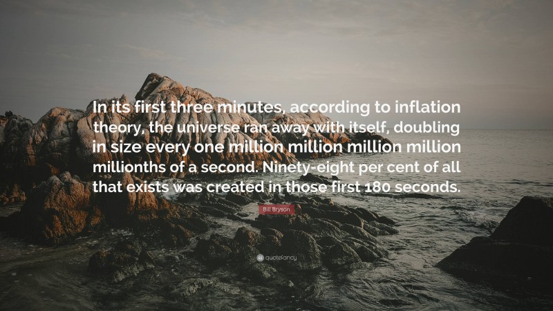 Bill Bryson Quote: “In its first three minutes, according to inflation theory, the universe ran away with itself, doubling in size every one million million million million millionths of a second. Ninety-eight per cent of all that exists was created in those first 180 seconds.”