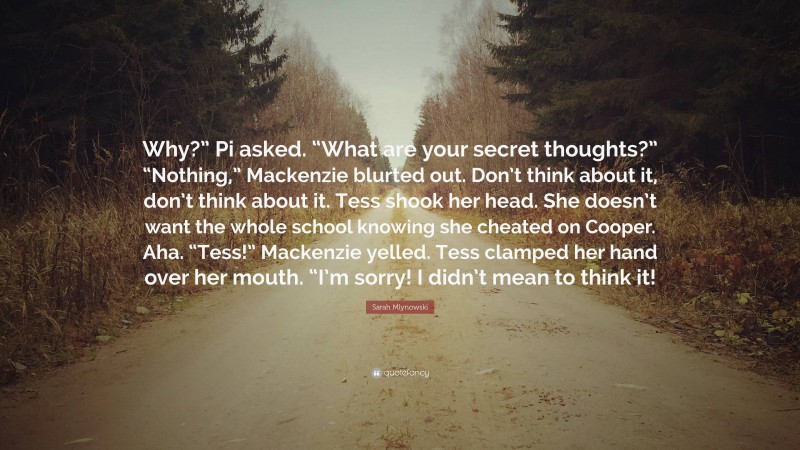 Sarah Mlynowski Quote: “Why?” Pi asked. “What are your secret thoughts?” “Nothing,” Mackenzie blurted out. Don’t think about it, don’t think about it. Tess shook her head. She doesn’t want the whole school knowing she cheated on Cooper. Aha. “Tess!” Mackenzie yelled. Tess clamped her hand over her mouth. “I’m sorry! I didn’t mean to think it!”