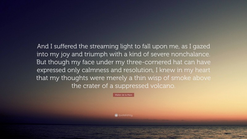 Walter de la Mare Quote: “And I suffered the streaming light to fall upon me, as I gazed into my joy and triumph with a kind of severe nonchalance. But though my face under my three-cornered hat can have expressed only calmness and resolution, I knew in my heart that my thoughts were merely a thin wisp of smoke above the crater of a suppressed volcano.”