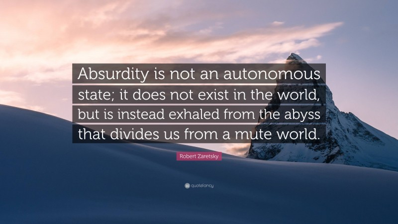 Robert Zaretsky Quote: “Absurdity is not an autonomous state; it does not exist in the world, but is instead exhaled from the abyss that divides us from a mute world.”