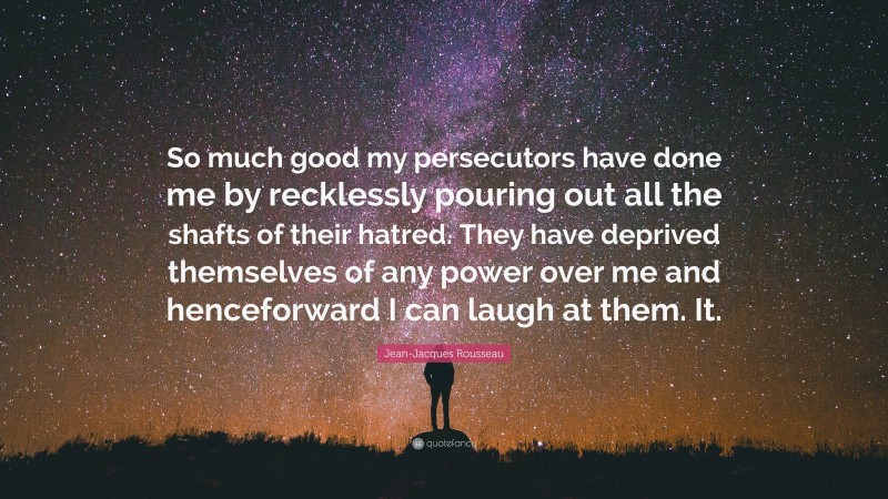 Jean-Jacques Rousseau Quote: “So much good my persecutors have done me by recklessly pouring out all the shafts of their hatred. They have deprived themselves of any power over me and henceforward I can laugh at them. It.”