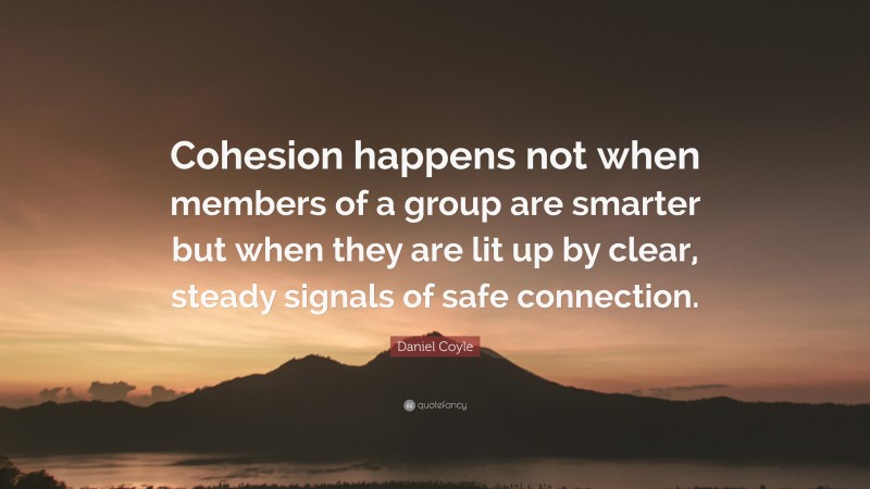 Daniel Coyle Quote: “Cohesion happens not when members of a group are smarter but when they are lit up by clear, steady signals of safe connection.”